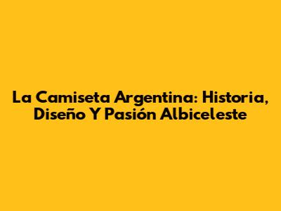 La Camiseta Argentina: Historia, Diseño Y Pasión Albiceleste