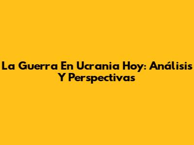 La Guerra En Ucrania Hoy: Análisis Y Perspectivas