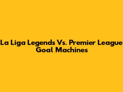La Liga Legends Vs. Premier League Goal Machines