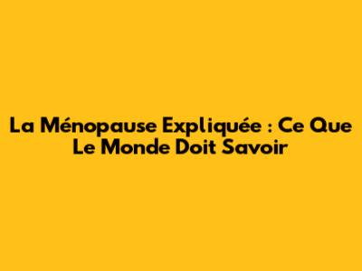 La Ménopause Expliquée : Ce Que Le Monde Doit Savoir
