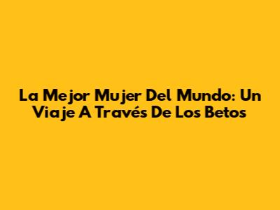 La Mejor Mujer Del Mundo: Un Viaje A Través De Los Betos