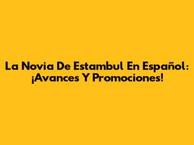 La Novia De Estambul En Español: ¡Avances Y Promociones!
