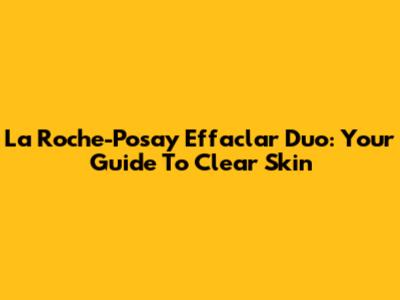 La Roche-Posay Effaclar Duo: Your Guide To Clear Skin