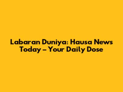 Labaran Duniya: Hausa News Today – Your Daily Dose