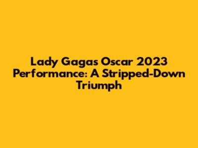 Lady Gaga's Oscar 2023 Performance: A Stripped-Down Triumph