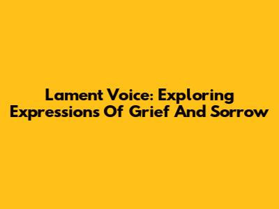 Lament Voice: Exploring Expressions Of Grief And Sorrow