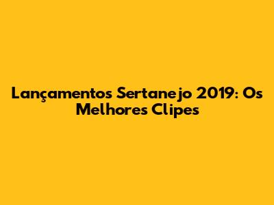 Lançamentos Sertanejo 2019: Os Melhores Clipes