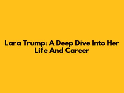 Lara Trump: A Deep Dive Into Her Life And Career