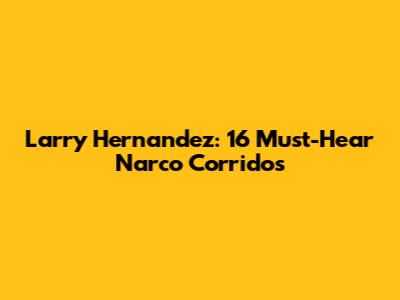 Larry Hernandez: 16 Must-Hear Narco Corridos