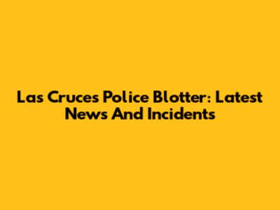 Las Cruces Police Blotter: Latest News And Incidents