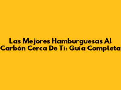 Las Mejores Hamburguesas Al Carbón Cerca De Ti: Guía Completa