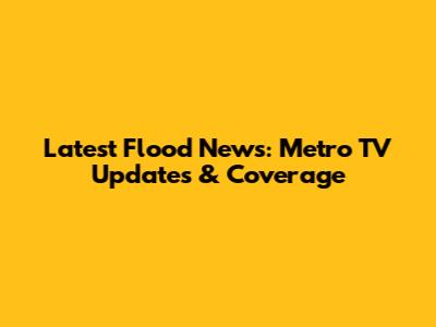 Latest Flood News: Metro TV Updates & Coverage