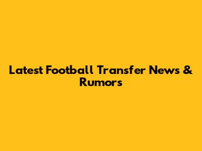 Latest Football Transfer News & Rumors