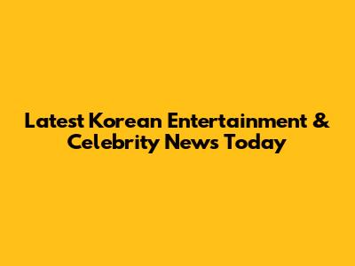 Latest Korean Entertainment & Celebrity News Today