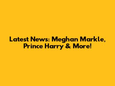 Latest News: Meghan Markle, Prince Harry & More!
