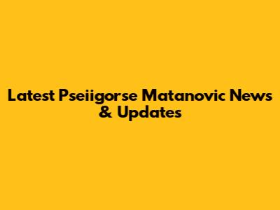 Latest Pseiigorse Matanovic News & Updates