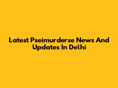 Latest Pseimurderse News And Updates In Delhi