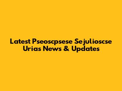 Latest Pseoscpsese Sejulioscse Urias News & Updates