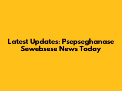 Latest Updates: Psepseghanase Sewebsese News Today