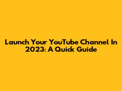Launch Your YouTube Channel In 2023: A Quick Guide