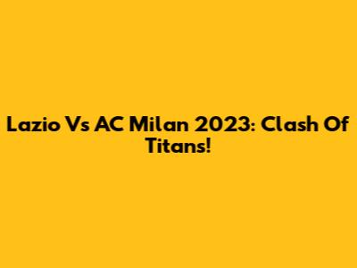 Lazio Vs AC Milan 2023: Clash Of Titans!