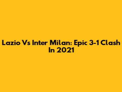 Lazio Vs Inter Milan: Epic 3-1 Clash In 2021