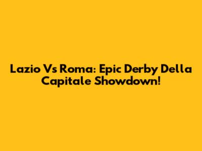 Lazio Vs Roma: Epic Derby Della Capitale Showdown!