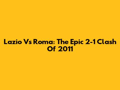 Lazio Vs Roma: The Epic 2-1 Clash Of 2011