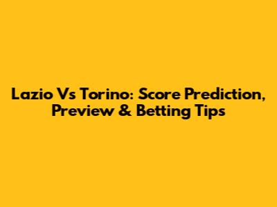 Lazio Vs Torino: Score Prediction, Preview & Betting Tips