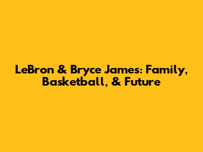 LeBron & Bryce James: Family, Basketball, & Future