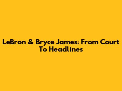 LeBron & Bryce James: From Court To Headlines