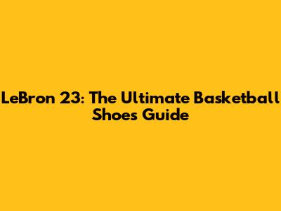LeBron 23: The Ultimate Basketball Shoes Guide