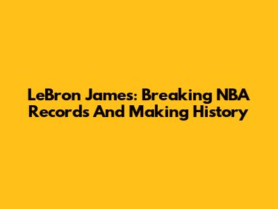 LeBron James: Breaking NBA Records And Making History