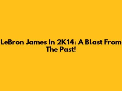 LeBron James In 2K14: A Blast From The Past!