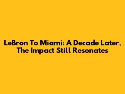 LeBron To Miami: A Decade Later, The Impact Still Resonates