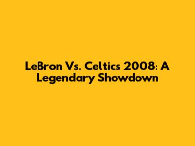 LeBron Vs. Celtics 2008: A Legendary Showdown