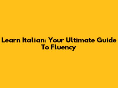 Learn Italian: Your Ultimate Guide To Fluency