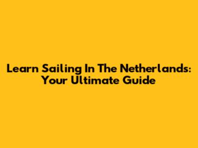 Learn Sailing In The Netherlands: Your Ultimate Guide