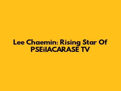 Lee Chaemin: Rising Star Of PSEiIACARASE TV
