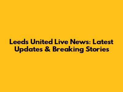 Leeds United Live News: Latest Updates & Breaking Stories