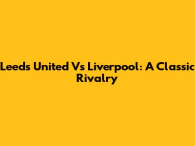 Leeds United Vs Liverpool: A Classic Rivalry
