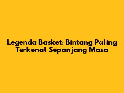 Legenda Basket: Bintang Paling Terkenal Sepanjang Masa