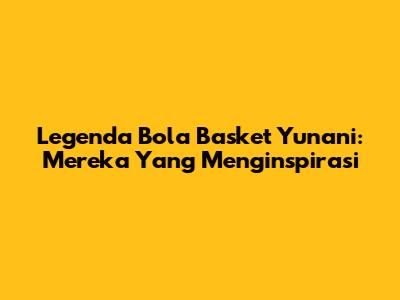 Legenda Bola Basket Yunani: Mereka Yang Menginspirasi
