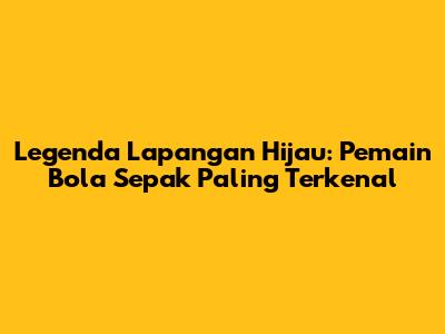 Legenda Lapangan Hijau: Pemain Bola Sepak Paling Terkenal
