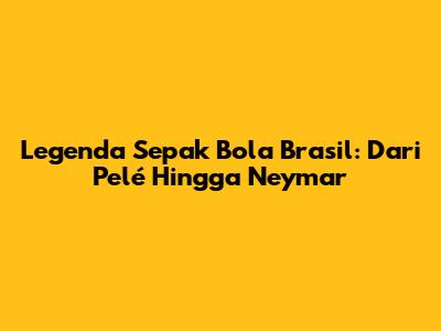 Legenda Sepak Bola Brasil: Dari Pelé Hingga Neymar