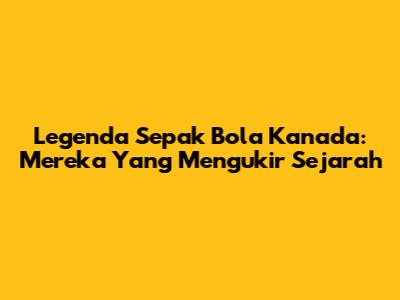 Legenda Sepak Bola Kanada: Mereka Yang Mengukir Sejarah