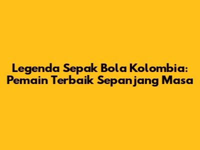 Legenda Sepak Bola Kolombia: Pemain Terbaik Sepanjang Masa