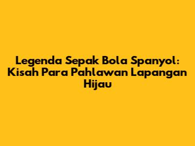 Legenda Sepak Bola Spanyol: Kisah Para Pahlawan Lapangan Hijau