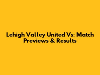 Lehigh Valley United Vs: Match Previews & Results