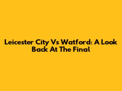 Leicester City Vs Watford: A Look Back At The Final